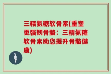 三精氨糖软骨素(重塑更强韧骨骼：三精氨糖软骨素助您提升骨骼健康)