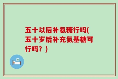 五十以后补氨糖行吗(五十岁后补充氨基糖可行吗？)