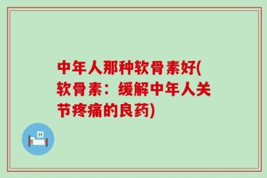 中年人那种软骨素好(软骨素：缓解中年人关节疼痛的良药)