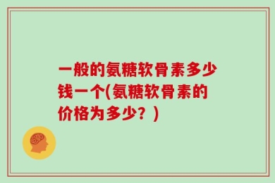 一般的氨糖软骨素多少钱一个(氨糖软骨素的价格为多少？)