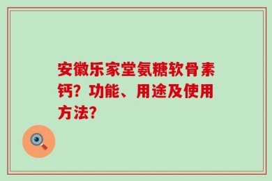 安徽乐家堂氨糖软骨素钙？功能、用途及使用方法？