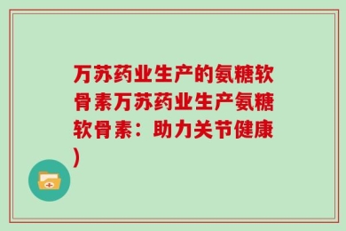万苏药业生产的氨糖软骨素万苏药业生产氨糖软骨素：助力关节健康)