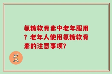 氨糖软骨素中老年服用？老年人使用氨糖软骨素的注意事项？