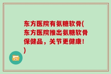 东方医院有氨糖软骨(东方医院推出氨糖软骨保健品，关节更健康！)