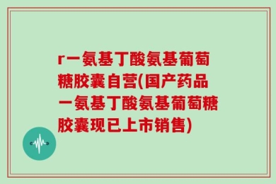 r一氨基丁酸氨基葡萄糖胶囊自营(国产药品一氨基丁酸氨基葡萄糖胶囊现已上市销售)