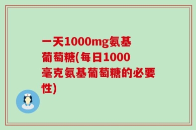 一天1000mg氨基葡萄糖(每日1000毫克氨基葡萄糖的必要性)