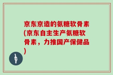 京东京造的氨糖软骨素(京东自主生产氨糖软骨素，力推国产保健品)