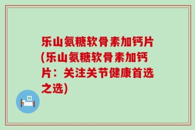 乐山氨糖软骨素加钙片(乐山氨糖软骨素加钙片：关注关节健康首选之选)