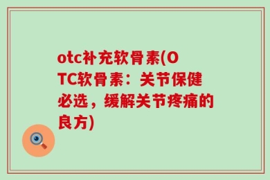 otc补充软骨素(OTC软骨素：关节保健必选，缓解关节疼痛的良方)