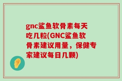 gnc鲨鱼软骨素每天吃几粒(GNC鲨鱼软骨素建议用量，保健专家建议每日几颗)