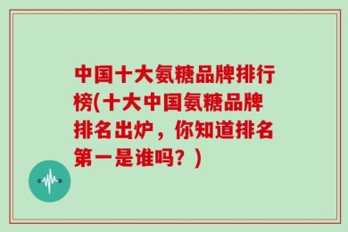 中国十大氨糖品牌排行榜(十大中国氨糖品牌排名出炉，你知道排名第一是谁吗？)
