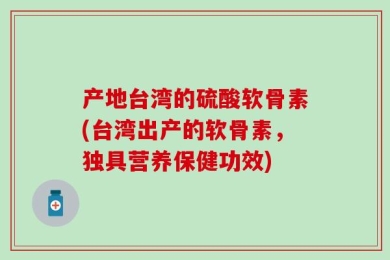 产地台湾的硫酸软骨素(台湾出产的软骨素，独具营养保健功效)
