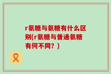 r氨糖与氨糖有什么区别(r氨糖与普通氨糖有何不同？)