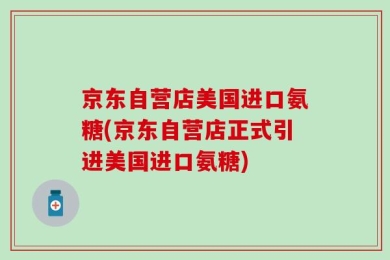 京东自营店美国进口氨糖(京东自营店正式引进美国进口氨糖)