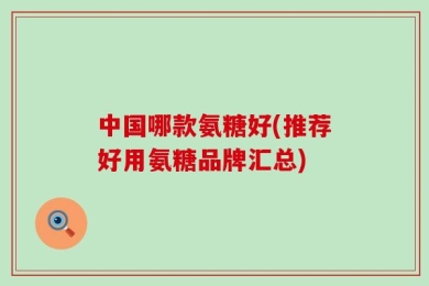 中国哪款氨糖好(推荐好用氨糖品牌汇总)