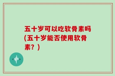 五十岁可以吃软骨素吗(五十岁能否使用软骨素？)