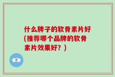 什么牌子的软骨素片好(推荐哪个品牌的软骨素片效果好？)