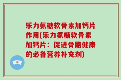 乐力氨糖软骨素加钙片作用(乐力氨糖软骨素加钙片：促进骨骼健康的必备营养补充剂)