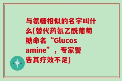 与氨糖相似的名字叫什么(替代药氨乙酰葡萄糖命名“Glucosamine”，专家警告其疗效不足)