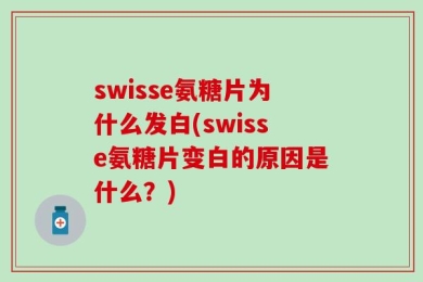 swisse氨糖片为什么发白(swisse氨糖片变白的原因是什么？)