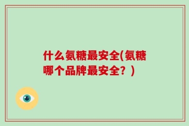 什么氨糖最安全(氨糖哪个品牌最安全？)