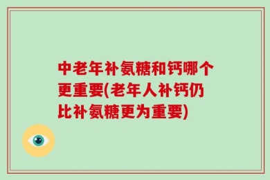 中老年补氨糖和钙哪个更重要(老年人补钙仍比补氨糖更为重要)