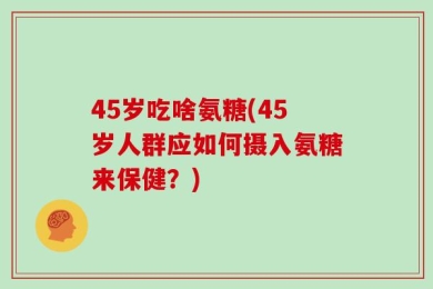 45岁吃啥氨糖(45岁人群应如何摄入氨糖来保健？)