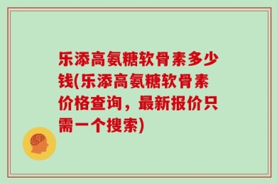 乐添高氨糖软骨素多少钱(乐添高氨糖软骨素价格查询，最新报价只需一个搜索)