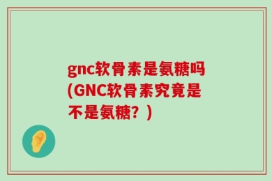 gnc软骨素是氨糖吗(GNC软骨素究竟是不是氨糖？)