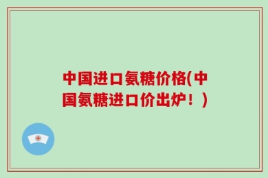 中国进口氨糖价格(中国氨糖进口价出炉！)