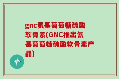 gnc氨基葡萄糖硫酸软骨素(GNC推出氨基葡萄糖硫酸软骨素产品)