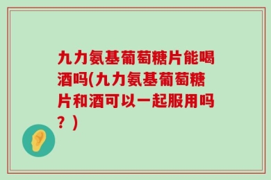 九力氨基葡萄糖片能喝酒吗(九力氨基葡萄糖片和酒可以一起服用吗？)