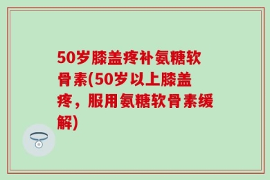50岁膝盖疼补氨糖软骨素(50岁以上膝盖疼，服用氨糖软骨素缓解)