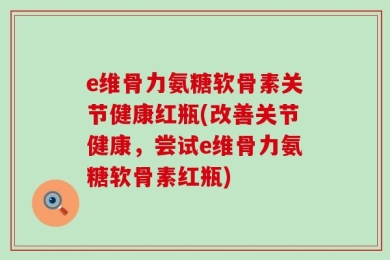 e维骨力氨糖软骨素关节健康红瓶(改善关节健康，尝试e维骨力氨糖软骨素红瓶)
