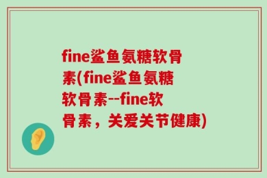 fine鲨鱼氨糖软骨素(fine鲨鱼氨糖软骨素--fine软骨素，关爱关节健康)