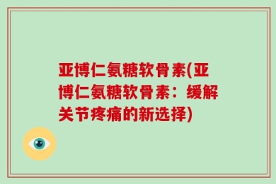 亚博仁氨糖软骨素(亚博仁氨糖软骨素：缓解关节疼痛的新选择)