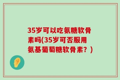 35岁可以吃氨糖软骨素吗(35岁可否服用氨基葡萄糖软骨素？)