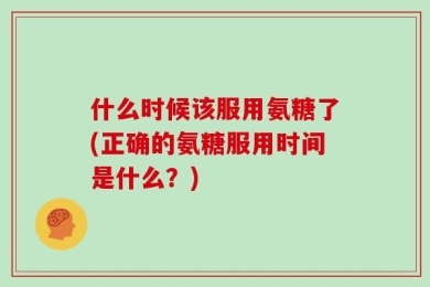 什么时候该服用氨糖了(正确的氨糖服用时间是什么？)