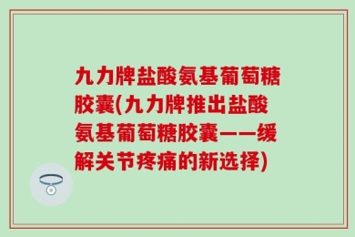 九力牌盐酸氨基葡萄糖胶囊(九力牌推出盐酸氨基葡萄糖胶囊——缓解关节疼痛的新选择)