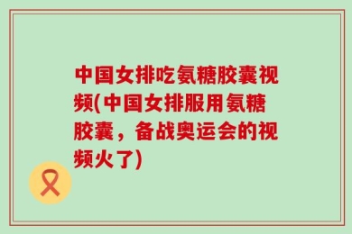 中国女排吃氨糖胶囊视频(中国女排服用氨糖胶囊，备战奥运会的视频火了)