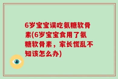 6岁宝宝误吃氨糖软骨素(6岁宝宝食用了氨糖软骨素，家长慌乱不知该怎么办)