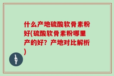 什么产地硫酸软骨素粉好(硫酸软骨素粉哪里产的好？产地对比解析)