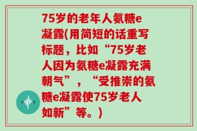 75岁的老年人氨糖e凝露(用简短的话重写标题，比如“75岁老人因为氨糖e凝露充满朝气”，“受推崇的氨糖e凝露使75岁老人如新”等。)