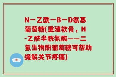 N一乙酰一B一D氨基葡萄糖(重建软骨，N-乙酰半胱氨酸——二氢生物酚葡萄糖可帮助缓解关节疼痛)