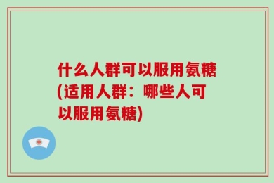 什么人群可以服用氨糖(适用人群：哪些人可以服用氨糖)