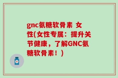 gnc氨糖软骨素 女性(女性专属：提升关节健康，了解GNC氨糖软骨素！)
