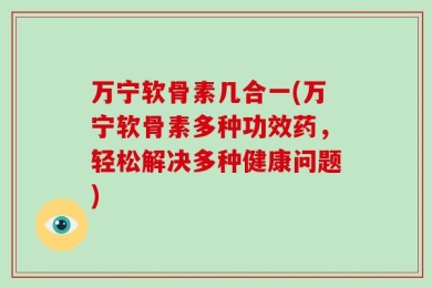 万宁软骨素几合一(万宁软骨素多种功效药，轻松解决多种健康问题)