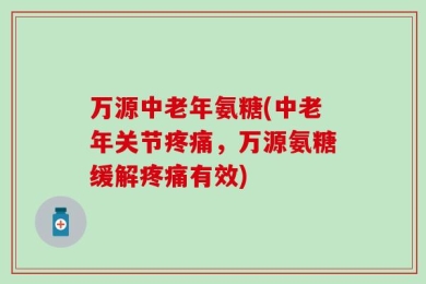 万源中老年氨糖(中老年关节疼痛，万源氨糖缓解疼痛有效)