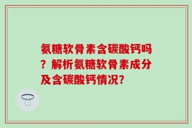 氨糖软骨素含碳酸钙吗？解析氨糖软骨素成分及含碳酸钙情况？