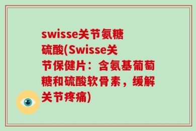 swisse关节氨糖硫酸(Swisse关节保健片：含氨基葡萄糖和硫酸软骨素，缓解关节疼痛)